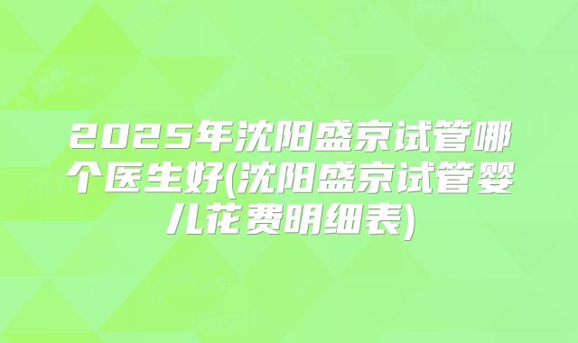 2025年沈阳盛京试管哪个医生好(沈阳盛京试管婴儿花费明细表)