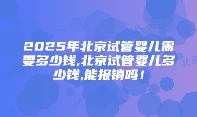 2025年北京试管婴儿需要多少钱,北京试管婴儿多少钱,能报销吗！