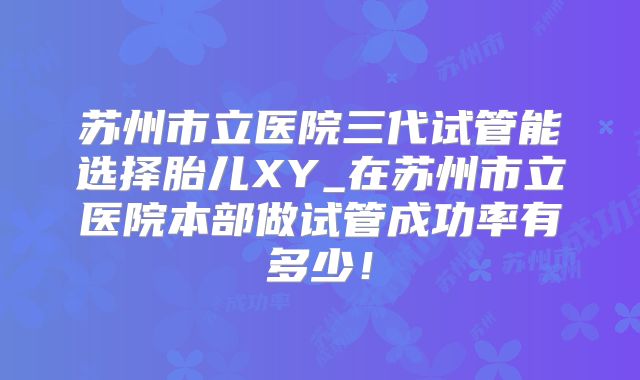 苏州市立医院三代试管能选择胎儿XY_在苏州市立医院本部做试管成功率有多少!
