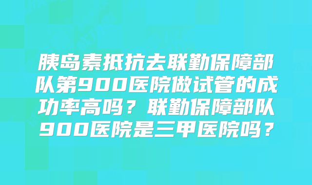 胰岛素抵抗去联勤保障部队第900医院做试管的成功率高吗？联勤保障部队900医院是三甲医院吗？