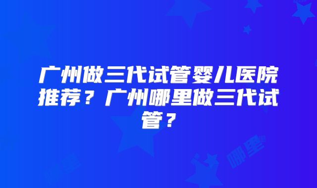 广州做三代试管婴儿医院推荐?广州哪里做三代试管?
