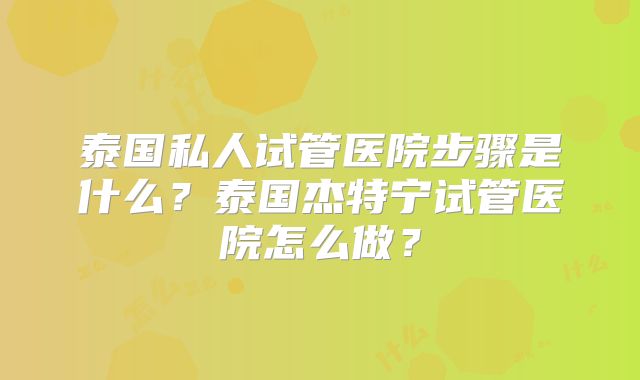 泰国私人试管医院步骤是什么?泰国杰特宁试管医院怎么做?