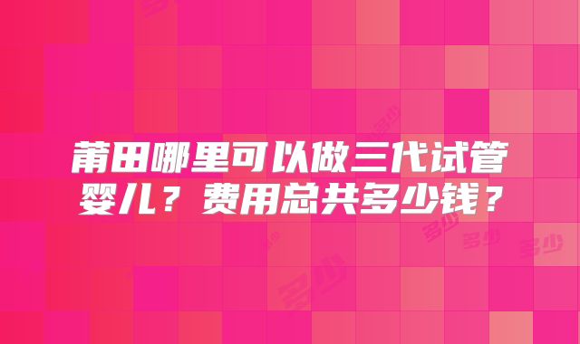 莆田哪里可以做三代试管婴儿?费用总共多少钱?