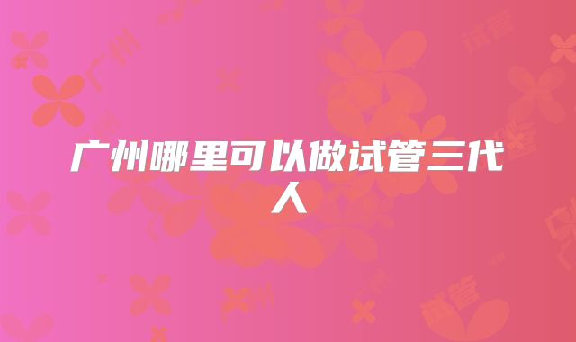 广州哪里可以做试管三代人
