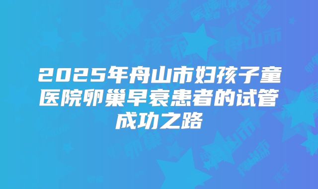 2025年舟山市妇孩子童医院卵巢早衰患者的试管成功之路