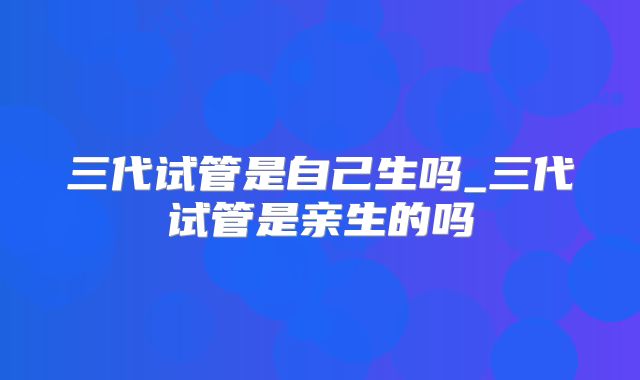 三代试管是自己生吗_三代试管是亲生的吗