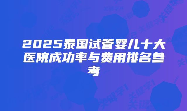 2025泰国试管婴儿十大医院成功率与费用排名参考