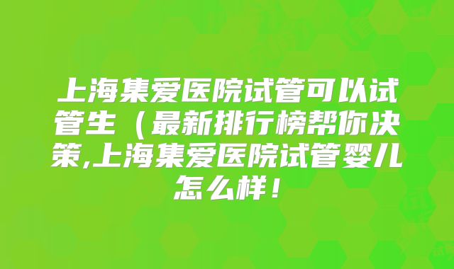 上海集爱医院试管可以试管生（最新排行榜帮你决策,上海集爱医院试管婴儿怎么样！