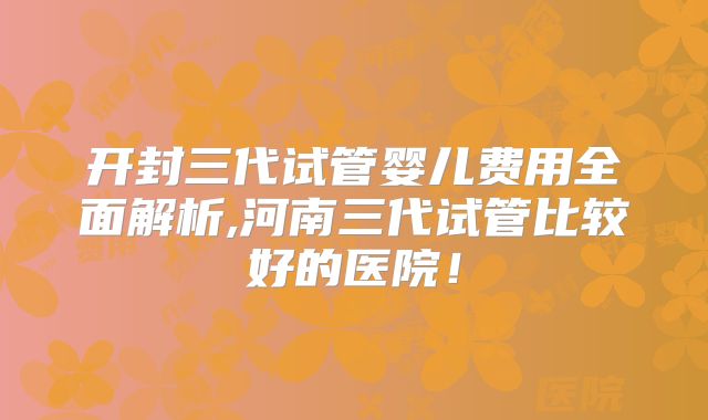 开封三代试管婴儿费用全面解析,河南三代试管比较好的医院!