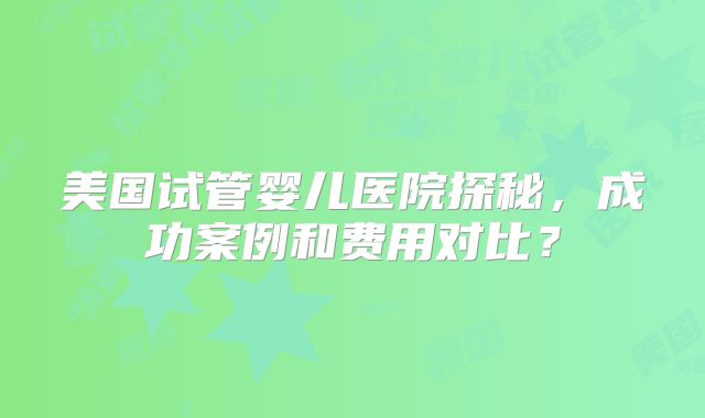 美国试管婴儿医院探秘,成功案例和费用对比?
