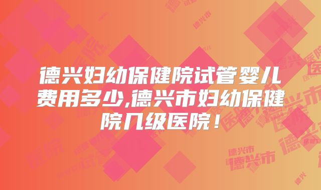 德兴妇幼保健院试管婴儿费用多少,德兴市妇幼保健院几级医院！