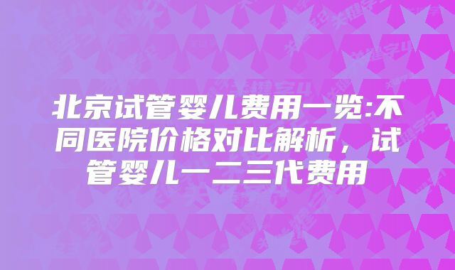 北京试管婴儿费用一览:不同医院价格对比解析，试管婴儿一二三代费用