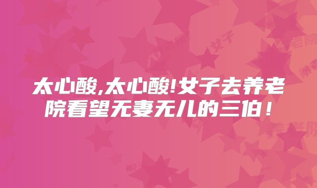 太心酸,太心酸!女子去养老院看望无妻无儿的三伯!