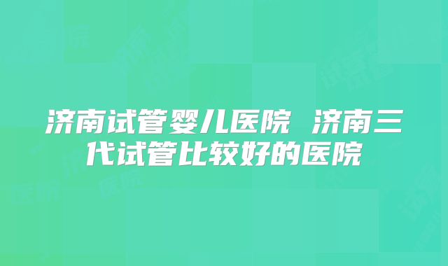 济南试管婴儿医院 济南三代试管比较好的医院