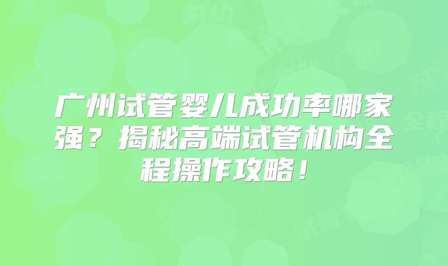 广州试管婴儿成功率哪家强？揭秘高端试管机构全程操作攻略！