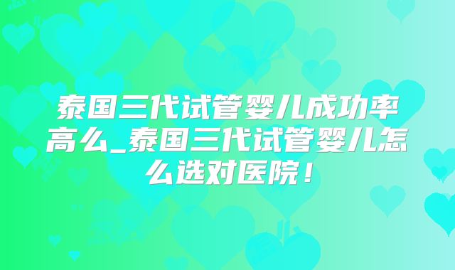 泰国三代试管婴儿成功率高么_泰国三代试管婴儿怎么选对医院！