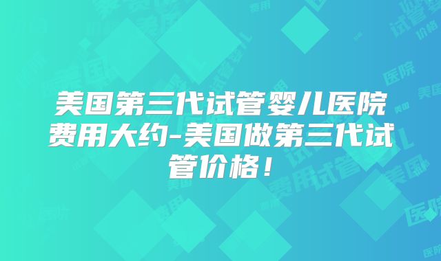 美国第三代试管婴儿医院费用大约-美国做第三代试管价格!