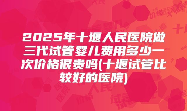 2025年十堰人民医院做三代试管婴儿费用多少一次价格很贵吗(十堰试管比较好的医院)