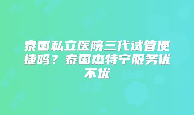 泰国私立医院三代试管便捷吗?泰国杰特宁服务优不优