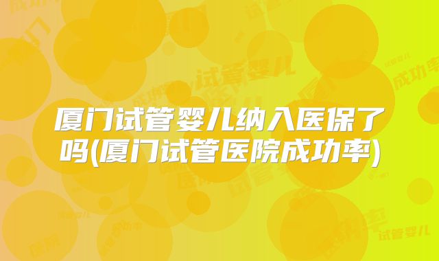 厦门试管婴儿纳入医保了吗(厦门试管医院成功率)