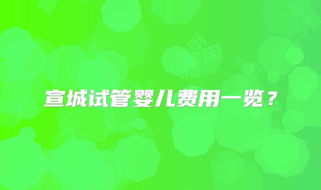 宣城试管婴儿费用一览？