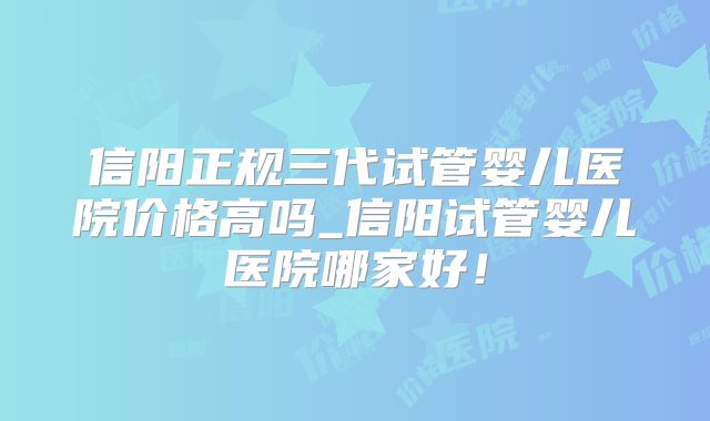 信阳正规三代试管婴儿医院价格高吗_信阳试管婴儿医院哪家好！