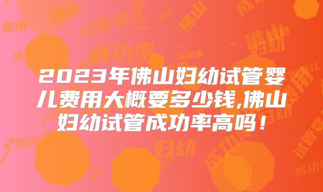 2023年佛山妇幼试管婴儿费用大概要多少钱,佛山妇幼试管成功率高吗!