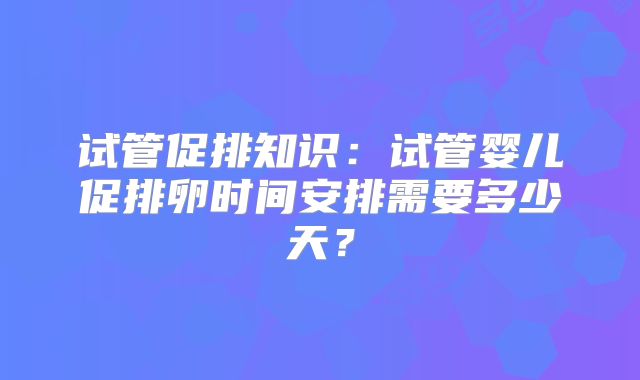 试管促排知识：试管婴儿促排卵时间安排需要多少天？