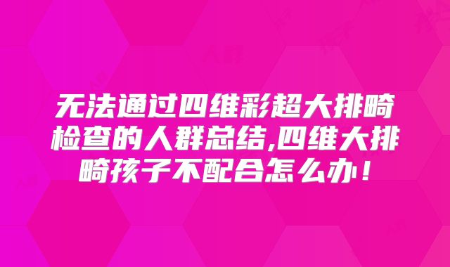 无法通过四维彩超大排畸检查的人群总结,四维大排畸孩子不配合怎么办！