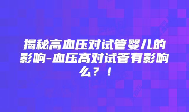 揭秘高血压对试管婴儿的影响-血压高对试管有影响么？！
