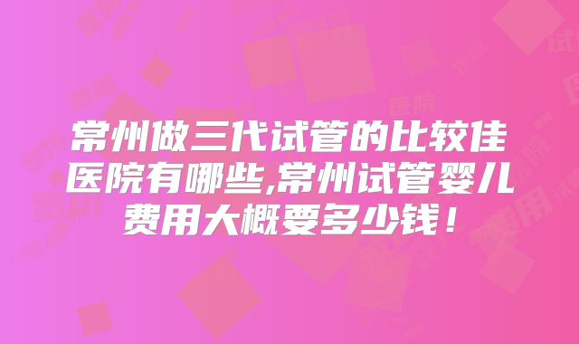 常州做三代试管的比较佳医院有哪些,常州试管婴儿费用大概要多少钱!