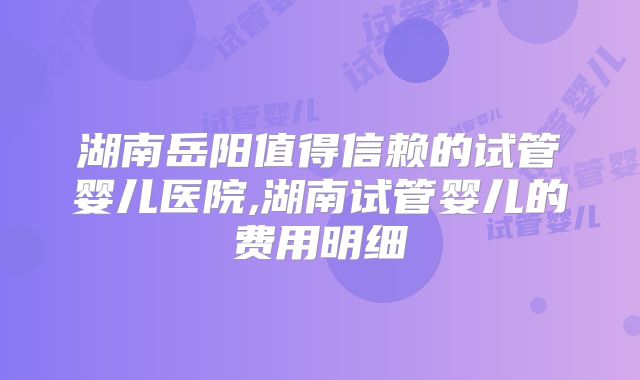 湖南岳阳值得信赖的试管婴儿医院,湖南试管婴儿的费用明细