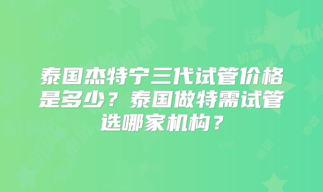泰国杰特宁三代试管价格是多少？泰国做特需试管选哪家机构？