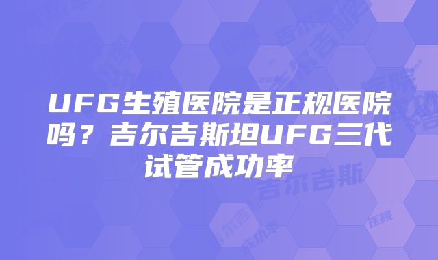 UFG生殖医院是正规医院吗?吉尔吉斯坦UFG三代试管成功率