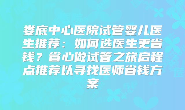 娄底中心医院试管婴儿医生推荐：如何选医生更省钱？省心做试管之旅启程点推荐以寻找医师省钱方案