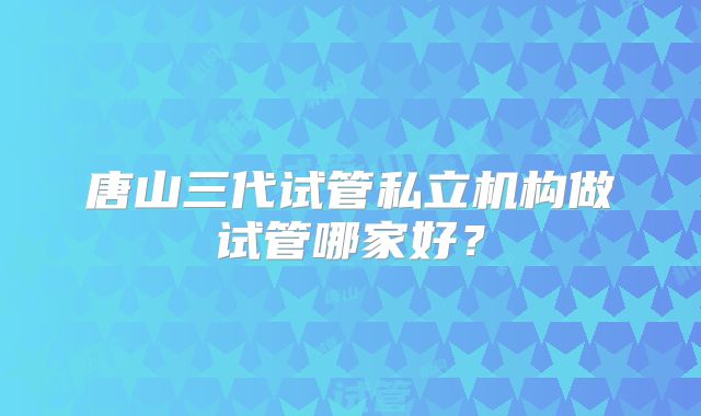 唐山三代试管私立机构做试管哪家好？