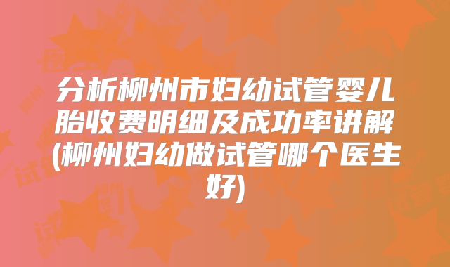 分析柳州市妇幼试管婴儿胎收费明细及成功率讲解(柳州妇幼做试管哪个医生好)