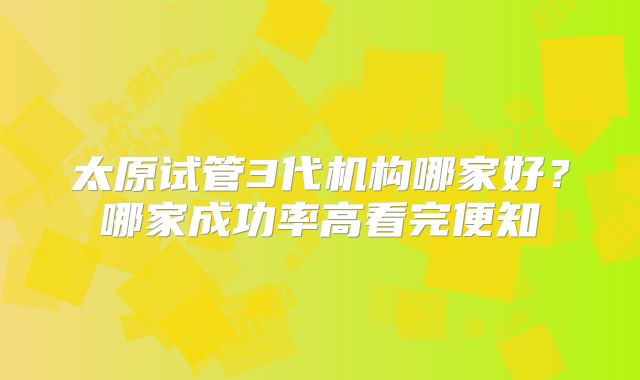 太原试管3代机构哪家好?哪家成功率高看完便知