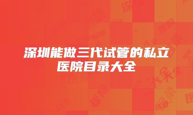 深圳能做三代试管的私立医院目录大全