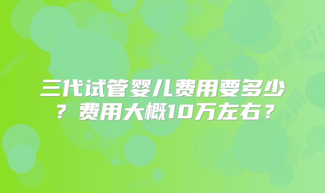 三代试管婴儿费用要多少？费用大概10万左右？