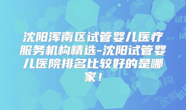 沈阳浑南区试管婴儿医疗服务机构精选-沈阳试管婴儿医院排名比较好的是哪家!
