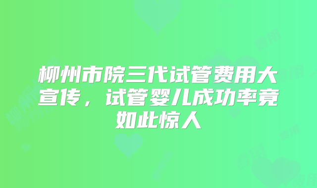 柳州市院三代试管费用大宣传，试管婴儿成功率竟如此惊人