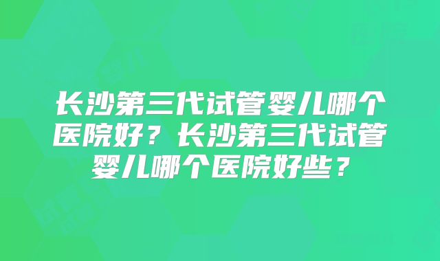 长沙第三代试管婴儿哪个医院好?长沙第三代试管婴儿哪个医院好些?