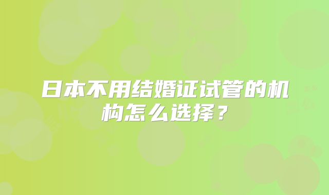 日本不用结婚证试管的机构怎么选择?