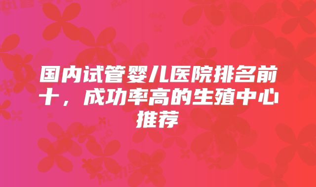 国内试管婴儿医院排名前十，成功率高的生殖中心推荐