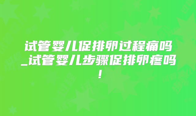 试管婴儿促排卵过程痛吗_试管婴儿步骤促排卵疼吗！