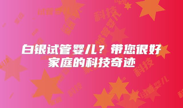 白银试管婴儿?带您很好家庭的科技奇迹
