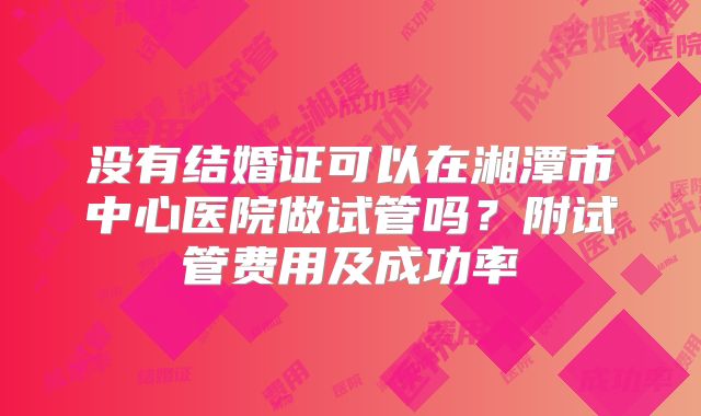 没有结婚证可以在湘潭市中心医院做试管吗?附试管费用及成功率