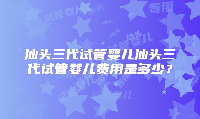 汕头三代试管婴儿汕头三代试管婴儿费用是多少？