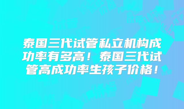 泰国三代试管私立机构成功率有多高！泰国三代试管高成功率生孩子价格！
